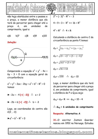 26
não haja obstáculos entre a pessoa e
a praça, a menor distância que ela
terá de percorrer para chegar até a
praça é, em unidades de
comprimento, igual a:
a)6 b)7 c)8 d)9 e)10
Solução:
Comparando a equação x2
+ y2
- 4x +
6y – 3 = 0 com a equação geral da
circunferência:
x2
+ y2
– 2ax – 2by + a2
+ b2
– R2
= 0
temos:
►- 2a = - 4 [÷( -2)] ∴ a = 2
►- 2b = 6 [÷( -2)] ∴ b = -3
Logo, as coordenadas do centro são
C(2 , -3)
►a2
+ b2
– R2
= 0
22
+ (- 3)2
- R2
= - 3
4 + 9 + 3 = R2
=> 16 = R2
42
= R2
∴ 4 = R
Calculando a distância do centro C da
circunferência ao ponto P,temos:
dCP = (𝑥 𝑃 − 𝑥 𝐶)
2 + (𝑦 𝑃 − 𝑦 𝐶)
2
dCP = (8 − 2)2 + [5 − (−3)]2
dCP = (6)2 + [5 + 3]2
dCP = 36 + 64
dCP= 100 ∴ dCP = 10
Logo, a menor distância que ela terá
de percorrer para chegar até a praça
é, em unidades de comprimento, igual
a distância de P a Q,ou seja:
dPQ = dCP– R => dPQ = 10 – 4
∴ dPQ = 6 unidades de comprimento
Resposta: Alternativa A
31●O escritor Jostein Gaarder
nasceu em 1952 na Noruega. Estudou
 