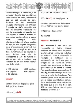 27
filosofia,teologia e literatura,e foi
professor durante dez anos.Estreou
como escritor em 1986, tornando-se
logo um dos autores de maior
destaque em seu país.Ganhou
projeção internacional em 1991,com
O mundo de Sofia,traduzido para
mais de cinqüenta idiomas.Um dos
seus livros Através do espelho tem
140 páginas, e conta a história de
uma menina que tem câncer e mesmo
assim consegue viver
intensamente.Com Ariel,uma espécie
de anjo,ela faz viagens imaginárias
que a preparam para a morte.O meu
filho,Rodrigo Lucas,já leu uma parte
desse livro.O número de páginas que
ainda faltam para ele ler
corresponde a 2/5 do número de
páginas que ele já leu.Logo, para
terminar de ler esse livro,o Rodrigo
terá de ler ainda :
a) 100 páginas. d) 60 páginas.
b) 30 páginas. e) 40 páginas.
c) 80 páginas.
Solução:
Sendo x o número de páginas que o
Rodrigo já leu, temos:
140 – x =
2
5
●x (●5)
700 – 5x = 2x => 700 = 2x + 5x
700 = 7x (÷7) ∴ 100 páginas = x
Portanto, para terminar de ler esse
livro, o Rodrigo terá que ler ainda:
140 páginas – 100 páginas
40 páginas
Resposta: Alternativa E
32● Escultura é uma arte que
representa ou ilustra imagens
plásticas em relevo total ou parcial.
Existem várias técnicas de trabalhar
os materiais, como a cinzelação, a
fundição, a moldagem ou a
aglomeração de partículas para a
criação de um objeto.Um artista
modela suas esculturas em bronze,
que é uma liga de cobre e estanho.
Para a confecção de uma escultura A,
de 8 Kg, ele usou uma liga de 25% de
cobre e o restante de estanho. Para
a confecção de outra escultura B ele
usou a mesma quantidade de estanho
de A, porém acrescentou mais cobre,
de modo que a nova liga ficou com
40% de cobre.Pode-se concluir que a
massa da escultura B é:
 
