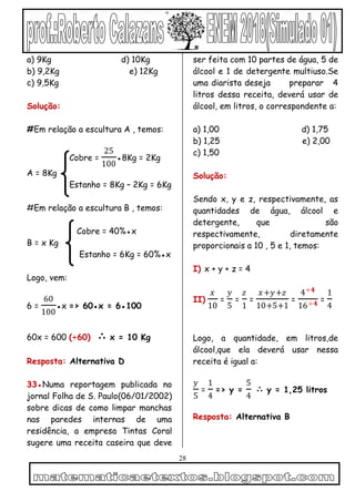 28
a) 9Kg d) 10Kg
b) 9,2Kg e) 12Kg
c) 9,5Kg
Solução:
#Em relação a escultura A , temos:
Cobre =
25
100
●8Kg = 2Kg
A = 8Kg
Estanho = 8Kg – 2Kg = 6Kg
#Em relação a escultura B , temos:
Cobre = 40%●x
B = x Kg
Estanho = 6Kg = 60%●x
Logo, vem:
6 =
60
100
●x => 60●x = 6●100
60x = 600 (÷60) ∴ x = 10 Kg
Resposta: Alternativa D
33●Numa reportagem publicada no
jornal Folha de S. Paulo(06/01/2002)
sobre dicas de como limpar manchas
nas paredes internas de uma
residência, a empresa Tintas Coral
sugere uma receita caseira que deve
ser feita com 10 partes de água, 5 de
álcool e 1 de detergente multiuso.Se
uma diarista deseja preparar 4
litros dessa receita, deverá usar de
álcool, em litros, o correspondente a:
a) 1,00 d) 1,75
b) 1,25 e) 2,00
c) 1,50
Solução:
Sendo x, y e z, respectivamente, as
quantidades de água, álcool e
detergente, que são
respectivamente, diretamente
proporcionais a 10 , 5 e 1, temos:
I) x + y + z = 4
II)
𝑥
10
=
𝑦
5
=
𝑧
1
=
𝑥+𝑦+𝑧
10+5+1
=
4÷𝟒
16÷𝟒 =
1
4
Logo, a quantidade, em litros,de
álcool,que ela deverá usar nessa
receita é igual a:
𝑦
5
=
1
4
=> y =
5
4
∴ y = 1,25 litros
Resposta: Alternativa B
 