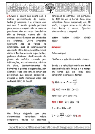 29
34●Que o Brasil não conta com a
melhor pavimentação do mundo,
todos já sabemos. E o primeiro que
nos vem à mente quando paramos
para pensar em quais são os maiores
problemas das estradas brasileiras
são os buracos. Alguns são tão
grandes que até podem ser chamados
de crateras. Outro problema
relevante são as falhas na
sinalização. Mas os inconvenientes
vão muito além dessas questões mais
visíveis. Dentre os mais importantes,
podemos destacar: deslizamento de
placas de asfalto causado por
infiltrações, estreitamentos súbitos
da pista, desmoronamentos de
barreiras e pontes desgastadas, por
exemplo. Tudo isso vem se somar aos
problemas, que causam acidentes ,
atrasos e ceifa inúmeras vidas nas
rodovias (BRs) do Brasil.
Um ônibus viajando com uma
determinada velocidade média
completou, devido as péssimas
condições da estrada , um percurso
de 480 km em x horas. Caso essa
velocidade fosse aumentada em 20
km/h, a viagem poderia ter durado
duas horas a menos. Quantos
minutos durou a viagem?
a)360 b)390 c)420 d)480
e)510
Solução:
Sabemos que:
Distância = velocidade média●tempo
Sendo v a velocidade média em Km/h
desenvolvida pelo ônibus e x o tempo
em horas que ele levou para
completar o percurso, temos:
I) 480 = v●x ∴ v =
480
𝑥
II) 480 = (v + 20)●(x – 2)
480 = vx – 2v + 20x – 40
480 = 480 – 2v + 20x – 40
0 = – 2v + 20x – 40
0 = – 2●
480
𝑥
+ 20x – 40 (●x)
 