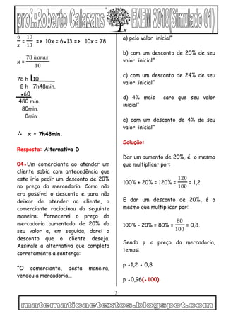 3
6
𝑥
=
10
13
=> 10x = 6●13 => 10x = 78
x =
78 ℎ𝑜𝑟𝑎𝑠
10
78 h 10
8 h 7h48min.
●60
480 min.
80min.
0min.
∴ x = 7h48min.
Resposta: Alternativa D
04●Um comerciante ao atender um
cliente sabia com antecedência que
este iria pedir um desconto de 20%
no preço da mercadoria. Como não
era possível o desconto e para não
deixar de atender ao cliente, o
comerciante raciocinou da seguinte
maneira: Fornecerei o preço da
mercadoria aumentado de 20% do
seu valor e, em seguida, darei o
desconto que o cliente deseja.
Assinale a alternativa que completa
corretamente a sentença:
“O comerciante, desta maneira,
vendeu a mercadoria...
a) pelo valor inicial”
b) com um desconto de 20% de seu
valor inicial”
c) com um desconto de 24% de seu
valor inicial”
d) 4% mais caro que seu valor
inicial”
e) com um desconto de 4% de seu
valor inicial”
Solução:
Dar um aumento de 20%, é o mesmo
que multiplicar por:
100% + 20% = 120% =
120
100
= 1,2.
E dar um desconto de 20%, é o
mesmo que multiplicar por:
100% - 20% = 80% =
80
100
= 0,8.
Sendo p o preço da mercadoria,
temos:
p ●1,2 ● 0,8
p ●0,96(●100)
 