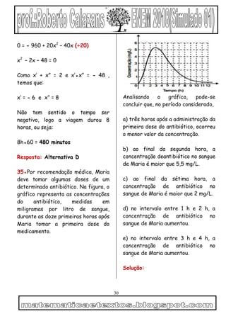 30
0 = - 960 + 20x2
– 40x (÷20)
x2
– 2x – 48 = 0
Como x’ + x” = 2 e x’●x” = - 48 ,
temos que:
x’ = - 6 e x” = 8
Não tem sentido o tempo ser
negativo, logo a viagem durou 8
horas, ou seja:
8h●60 = 480 minutos
Resposta: Alternativa D
35●Por recomendação médica, Maria
deve tomar algumas doses de um
determinado antibiótico. Na figura, o
gráfico representa as concentrações
do antibiótico, medidas em
miligramas por litro de sangue,
durante as doze primeiras horas após
Maria tomar a primeira dose do
medicamento.
Analisando o gráfico, pode-se
concluir que, no período considerado,
a) três horas após a administração da
primeira dose do antibiótico, ocorreu
o menor valor da concentração.
b) ao final da segunda hora, a
concentração deantibiótico no sangue
de Maria é maior que 5,5 mg/L.
c) ao final da sétima hora, a
concentração de antibiótico no
sangue de Maria é maior que 2 mg/L.
d) no intervalo entre 1 h e 2 h, a
concentração de antibiótico no
sangue de Maria aumentou.
e) no intervalo entre 3 h e 4 h, a
concentração de antibiótico no
sangue de Maria aumentou.
Solução:
 