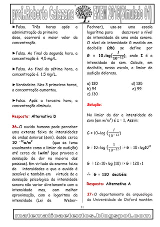 31
►Falsa. Três horas após a
administração da primeira
dose, ocorrerá o maior valor da
concentração.
►Falsa. Ao final da segunda hora, a
concentração é 4,5 mg/L
►Falsa. Ao final da sétima hora, a
concentração é 1,5 mg/L.
►Verdadeira. Nas 3 primeiras horas,
a concentração aumentou.
►Falsa. Após a terceira hora, a
concentração diminuiu.
Resposta: Alternativa D
36●O ouvido humano pode perceber
uma extensa faixa de intensidades
de ondas sonoras (som), desde cerca
10 -12
w/m2
(que se toma
usualmente como o limiar de audição)
até cerca de 1w/m2
(que provoca a
sensação de dor na maioria das
pessoas). Em virtude da enorme faixa
de intensidades a que o ouvido é
sensível e também em virtude de a
sensação psicologica da intensidade
sonora não variar diretamente com a
intensidade mas, com melhor
aproximação, com o logaritmo da
intensidade (Lei de Weber-
Fechner), usa-se uma escala
logarítma para descrever o nível
de intensidade de uma onda sonora.
O nível de intensidade G medido em
decibéis (db) se define por
G = 10●log(
𝑰
𝟏𝟎−𝟏𝟐), onde I é a
intensidade do som. Calcule, em
decibéis, nessa escala, o limiar de
audição dolorosa.
a) 120 d) 135
b) 94 e) 99
c) 130
Solução:
No limiar da dor a intensidade do
som (em w/m2
) é I = 1, Assim:
G = 10●log (
𝐼
10−12)
G = 10●log (
1
10−12) => G = 10●log1012
G = 12●10●log (10) => G = 120●1
∴ G = 120 decibéis
Resposta: Alternativa A
37●O departamento de arqueologia
da Universidade de Oxford mantém
 