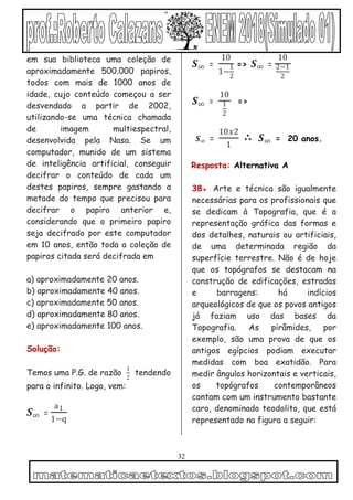 32
em sua biblioteca uma coleção de
aproximadamente 500.000 papiros,
todos com mais de 1000 anos de
idade, cujo conteúdo começou a ser
desvendado a partir de 2002,
utilizando-se uma técnica chamada
de imagem multiespectral,
desenvolvida pela Nasa. Se um
computador, munido de um sistema
de inteligência artificial, conseguir
decifrar o conteúdo de cada um
destes papiros, sempre gastando a
metade do tempo que precisou para
decifrar o papiro anterior e,
considerando que o primeiro papiro
seja decifrado por este computador
em 10 anos, então toda a coleção de
papiros citada será decifrada em
a) aproximadamente 20 anos.
b) aproximadamente 40 anos.
c) aproximadamente 50 anos.
d) aproximadamente 80 anos.
e) aproximadamente 100 anos.
Solução:
Temos uma P.G. de razão
1
2
tendendo
para o infinito. Logo, vem:
𝑺∞ =
a1
1−q
𝑺∞ =
10
1−
1
2
=> 𝑺∞ =
10
2−1
2
𝑺∞ =
10
1
2
=>
𝑺∞ =
10𝑥2
1
∴ 𝑺∞ = 20 anos.
Resposta: Alternativa A
38● Arte e técnica são igualmente
necessárias para os profissionais que
se dedicam à Topografia, que é a
representação gráfica das formas e
dos detalhes, naturais ou artificiais,
de uma determinada região da
superfície terrestre. Não é de hoje
que os topógrafos se destacam na
construção de edificações, estradas
e barragens: há indícios
arqueológicos de que os povos antigos
já faziam uso das bases da
Topografia. As pirâmides, por
exemplo, são uma prova de que os
antigos egípcios podiam executar
medidas com boa exatidão. Para
medir ângulos horizontais e verticais,
os topógrafos contemporâneos
contam com um instrumento bastante
caro, denominado teodolito, que está
representado na figura a seguir:
 