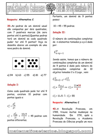 34
Resposta: Alternativa C
39●As pedras de um dominó usual
são compostas por dois quadrados,
com 7 possíveis marcas (de zero
pontos até 6 pontos).Quantas pedras
terá um dominó se cada quadrado
puder ter até 9 pontos? Veja no
desenho abaixo um exemplo de uma
nova pedra do dominó.
a) 94 b) 63 c) 55 d) 81 e) 77
Solução I:
Como cada quadrado pode ter até 9
pontos, existem 10 pedras com
pontos iguais e:
𝐶𝑛
𝑝
=
𝐴 𝑛
𝑝
𝑝!
𝐶𝑛
𝑝
=
𝐴10
2
2!
=
10𝑥9
2
= 45 pedras com
pontos diferentes.
Portanto, um dominó de 9 pontos
possui:
10 + 45 = 55 pedras.
Solução II:
O número de combinações completas
de n elementos tomados p a p é dada
por:
𝐶𝑛+𝑝−1
𝑝
Sendo assim, temos que o número de
combinações completas de um dominó
de 9 pontos é dado pelo número de
combinações completas de 10
objetos tomados 2 a 2.Logo , vem:
𝐶10+2−1
2
= 𝐶11
2
𝐶11
2
=
𝐴11,2
2!
=> 𝐶11
2
=
11●𝟏𝟎
𝟐
𝐶11
2
= 11●5 ∴ 𝐶11
2
= 55
Resposta: Alternativa C
40●A Revolução Francesa, em
1789, trouxe muitas mudanças na
humanidade. Em 1791, após a
Revolução Francesa, a Academia
Francesa de Ciências propôs um novo
 