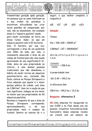 36
transmitidas geração após geração.
As pessoas que as usam habituam-se
a sua ordem de grandeza e
encontram dificuldades em criar
novos padrões de comparação, por
isso, não as abandonam. Um exemplo
disso é o “alqueire paulista” usado
para medir extensões de terra em
áreas rurais. Sabe- se que um
alqueire paulista vale 2,42 hectares
(ha). O hectare, por sua vez,
corresponde a área de um quadrado
com 100m de lado, por isso, e
comumente associado a área de um
campo de futebol para dar uma noção
aproximada do seu significado.O Sr.
João, dono de uma propriedade no
interior, é uma dessas pessoas
tradicionais que não abandonou o
hábito de medir terras em alqueires
paulistas.Certa vez, visitando São
Paulo, esteve no Parque Ibirapuera e
ficou sabendo que aquele é o maior
parque público da cidade, com área
de 1,584 km2
. Sem ter a noção do que
isso significava, indagou se era maior
ou menor que sua propriedade de 60
alqueires paulistas.
Recebeu a resposta de que a área do
Parque Ibirapuera corresponde,
aproximadamente, a de sua
propriedade mais x campos de
futebol. Dentre os valores de x a
seguir, o que melhor completa a
resposta é:
a)5 b)7 c)9 d)11 e)13
Solução:
Temos:
1ha = 100●100 = 10000 m2
1,584km2
●106
= 1584000m2
As s im, o P a r q u e I b i r a p u e r a
t e m:
1584000
10000
= 158,4 ha
A propriedade tem:
60●2,42 = 145,2 ha
A diferenca éde:
158,4 ha – 145,2 ha = 13,2 ha
Resposta: Alternativa E
42●Uma empresa foi inaugurada no
ano 2.000 e no final desse ano ela
possuía trezentos funcionários.Cada
funcionário dessa empresa recebe
um crachá com um número de
 