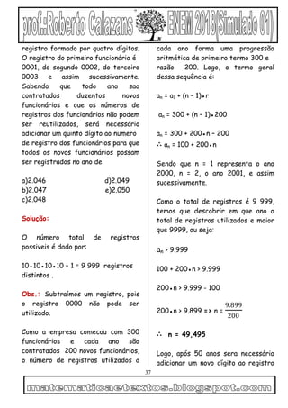 37
registro formado por quatro dígitos.
O registro do primeiro funcionário é
0001, do segundo 0002, do terceiro
0003 e assim sucessivamente.
Sabendo que todo ano sao
contratados duzentos novos
funcionários e que os números de
registros dos funcionários não podem
ser reutilizados, será necessário
adicionar um quinto dígito ao numero
de registro dos funcionários para que
todos os novos funcionários possam
ser registrados no ano de
a)2.046 d)2.049
b)2.047 e)2.050
c)2.048
Solução:
O número total de registros
possiveis é dado por:
10●10●10●10 – 1 = 9 999 registros
distintos .
Obs.: Subtraímos um registro, pois
o registro 0000 não pode ser
utilizado.
Como a empresa comecou com 300
funcionários e cada ano são
contratados 200 novos funcionários,
o número de registros utilizados a
cada ano forma uma progressão
aritmética de primeiro termo 300 e
razão 200. Logo, o termo geral
dessa sequência é:
an = a1 + (n – 1)●r
an = 300 + (n – 1)●200
an = 300 + 200●n – 200
∴ an = 100 + 200●n
Sendo que n = 1 representa o ano
2000, n = 2, o ano 2001, e assim
sucessivamente.
Como o total de registros é 9 999,
temos que descobrir em que ano o
total de registros utilizados e maior
que 9999, ou seja:
an > 9.999
100 + 200●n > 9.999
200●n > 9.999 - 100
200●n > 9.899 => n =
9.899
200
∴ n = 49,495
Logo, após 50 anos sera necessário
adicionar um novo dígito ao registro
 