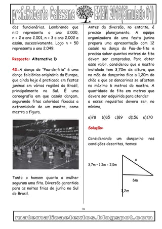 38
dos funcionários. Lembrando que
n=1 representa o ano 2.000,
n = 2 o ano 2.001, n = 3 o ano 2.002 e
assim, sucessivamente. Logo n = 50
representa o ano 2.049.
Resposta: Alternativa D
43●A dança do “Pau-de-fita” é uma
dança folclórica originária da Europa,
que ainda hoje é praticada em festas
juninas em várias regiões do Brasil,
principalmente no Sul. É uma
coreografia em que casais dançam,
segurando fitas coloridas fixadas a
extremidade de um mastro, como
mostra a figura.
Tanto o homem quanto a mulher
seguram uma fita. Diversão garantida
para as noites frias de junho no Sul
do Brasil.
Antes da diversão, no entanto, é
preciso planejamento. A equipe
organizadora de uma festa junina
prepara uma apresentação com 12
casais na dança do Pau-de-fita e
precisa saber quantos metros de fita
devem ser comprados. Para obter
esse valor, considerou que o mastro
instalado tem 3,70m de altura, que
na mão do dançarino fica a 1,20m do
chão e que os dancarinos se afastam
no máximo 6 metros do mastro. A
quantidade de fita em metros que
devera ser adquirida para atender
a esses requisitos devera ser, no
mínimo,
a)78 b)85 c)89 d)156 e)170
Solução:
Considerando um dançarino nas
condições descritas, temos:
x
3,7m – 1,2m = 2,5m
6m
1,2m
 
