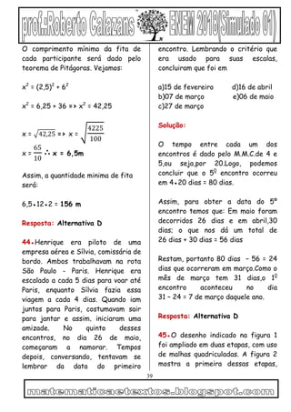 39
O comprimento mínimo da fita de
cada participante será dado pelo
teorema de Pitágoras. Vejamos:
x2
= (2,5)2
+ 62
x2
= 6,25 + 36 => x2
= 42,25
x = 42,25 => x =
4225
100
x =
65
10
∴ x = 6,5m
Assim, a quantidade minima de fita
será:
6,5●12●2 = 156 m
Resposta: Alternativa D
44●Henrique era piloto de uma
empresa aérea e Sílvia, comissária de
bordo. Ambos trabalhavam na rota
São Paulo - Paris. Henrique era
escalado a cada 5 dias para voar até
Paris, enquanto Sílvia fazia essa
viagem a cada 4 dias. Quando iam
juntos para Paris, costumavam sair
para jantar e assim, iniciaram uma
amizade. No quinto desses
encontros, no dia 26 de maio,
começaram a namorar. Tempos
depois, conversando, tentavam se
lembrar da data do primeiro
encontro. Lembrando o critério que
era usado para suas escalas,
concluiram que foi em
a)15 de fevereiro d)16 de abril
b)07 de março e)06 de maio
c)27 de março
Solução:
O tempo entre cada um dos
encontros é dado pelo M.M.C.de 4 e
5,ou seja,por 20.Logo, podemos
concluir que o 50
encontro ocorreu
em 4●20 dias = 80 dias.
Assim, para obter a data do 5º
encontro temos que: Em maio foram
decorridos 26 dias e em abril,30
dias; o que nos dá um total de
26 dias + 30 dias = 56 dias
Restam, portanto 80 dias – 56 = 24
dias que ocorreram em março.Como o
mês de março tem 31 dias,o 10
encontro aconteceu no dia
31 – 24 = 7 de março daquele ano.
Resposta: Alternativa D
45●O desenho indicado na figura 1
foi ampliado em duas etapas, com uso
de malhas quadriculadas. A figura 2
mostra a primeira dessas etapas,
 