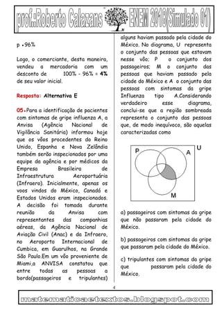 4
p ●96%
Logo, o comerciante, desta maneira,
vendeu a mercadoria com um
desconto de 100% - 96% = 4%
de seu valor inicial.
Resposta: Alternativa E
05●Para a identificação de pacientes
com sintomas de gripe influenza A, a
Anvisa (Agência Nacional de
Vigilância Sanitária) informou hoje
que os vôos procedentes do Reino
Unido, Espanha e Nova Zelândia
também serão inspecionados por uma
equipe da agência e por médicos da
Empresa Brasileira de
Infraestrutura Aeroportuária
(Infraero). Inicialmente, apenas os
voos vindos do México, Canadá e
Estados Unidos eram inspecionados.
A decisão foi tomada durante
reunião da Anvisa com
representantes das companhias
aéreas, da Agência Nacional de
Aviação Civil (Anac) e da Infraero,
no Aeroporto Internacional de
Cumbica, em Guarulhos, na Grande
São Paulo.Em um vôo proveniente de
Miami,a ANVISA constatou que
entre todas as pessoas a
bordo(passageiros e tripulantes)
alguns haviam passado pela cidade do
México. No diagrama, U representa
o conjunto das pessoas que estavam
nesse vôo; P o conjunto dos
passageiros; M o conjunto das
pessoas que haviam passado pela
cidade do México e A o conjunto das
pessoas com sintomas da gripe
Influenza tipo A.Considerando
verdadeiro esse diagrama,
conclui-se que a região sombreada
representa o conjunto das pessoas
que, de modo inequívoco, são aquelas
caracterizadas como
a) passageiros com sintomas da gripe
que não passaram pela cidade do
México.
b) passageiros com sintomas da gripe
que passaram pela cidade do México.
c) tripulantes com sintomas da gripe
que passaram pela cidade do
México.
 