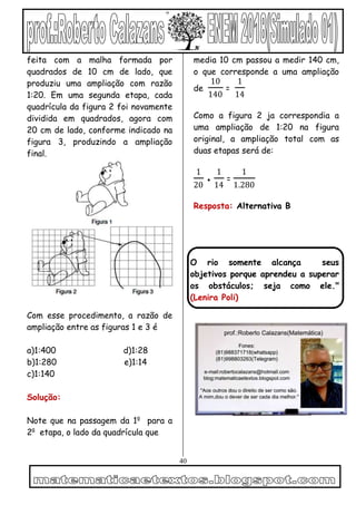 40
feita com a malha formada por
quadrados de 10 cm de lado, que
produziu uma ampliação com razão
1:20. Em uma segunda etapa, cada
quadrícula da figura 2 foi novamente
dividida em quadrados, agora com
20 cm de lado, conforme indicado na
figura 3, produzindo a ampliação
final.
Com esse procedimento, a razão de
ampliação entre as figuras 1 e 3 é
a)1:400 d)1:28
b)1:280 e)1:14
c)1:140
Solução:
Note que na passagem da 1a
para a
2a
etapa, o lado da quadrícula que
media 10 cm passou a medir 140 cm,
o que corresponde a uma ampliação
de
10
140
=
1
14
Como a figura 2 ja correspondia a
uma ampliação de 1:20 na figura
original, a ampliação total com as
duas etapas será de:
1
20
●
1
14
=
1
1.280
Resposta: Alternativa B
O rio somente alcança seus
objetivos porque aprendeu a superar
os obstáculos; seja como ele."
(Lenira Poli)
 