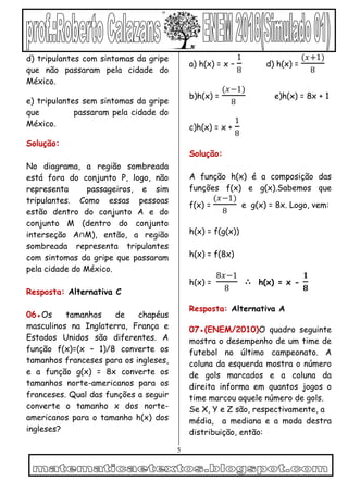 5
d) tripulantes com sintomas da gripe
que não passaram pela cidade do
México.
e) tripulantes sem sintomas da gripe
que passaram pela cidade do
México.
Solução:
No diagrama, a região sombreada
está fora do conjunto P, logo, não
representa passageiros, e sim
tripulantes. Como essas pessoas
estão dentro do conjunto A e do
conjunto M (dentro do conjunto
interseção A∩M), então, a região
sombreada representa tripulantes
com sintomas da gripe que passaram
pela cidade do México.
Resposta: Alternativa C
06●Os tamanhos de chapéus
masculinos na Inglaterra, França e
Estados Unidos são diferentes. A
função f(x)=(x – 1)/8 converte os
tamanhos franceses para os ingleses,
e a função g(x) = 8x converte os
tamanhos norte-americanos para os
franceses. Qual das funções a seguir
converte o tamanho x dos norte-
americanos para o tamanho h(x) dos
ingleses?
a) h(x) = x –
1
8
d) h(x) =
(𝑥+1)
8
b)h(x) =
(𝑥−1)
8
e)h(x) = 8x + 1
c)h(x) = x +
1
8
Solução:
A função h(x) é a composição das
funções f(x) e g(x).Sabemos que
f(x) =
(𝑥−1)
8
e g(x) = 8x. Logo, vem:
h(x) = f(g(x))
h(x) = f(8x)
h(x) =
8𝑥−1
8
∴ h(x) = x -
𝟏
𝟖
Resposta: Alternativa A
07●(ENEM/2010)O quadro seguinte
mostra o desempenho de um time de
futebol no último campeonato. A
coluna da esquerda mostra o número
de gols marcados e a coluna da
direita informa em quantos jogos o
time marcou aquele número de gols.
Se X, Y e Z são, respectivamente, a
média, a mediana e a moda destra
distribuição, então:
 