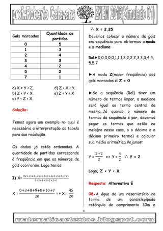 6
a) X = Y < Z. d) Z < X < Y.
b) Z < Y < X. e) Z < Y < X
c) Y < Z < X.
Solução:
Temos agora um exemplo no qual é
necessário a interpretação da tabela
para sua resolução.
Os dados já estão ordenados. A
quantidade de partidas corresponde
à freqüência em que os números de
gols ocorreram. Logo,temos:
I) X=
0𝑥5+1𝑥3+2𝑥4+3𝑥3+4𝑥2+5𝑥2+7𝑥1
5+3+4+3+2+2+1
X =
0+3+8+9+8+10+7
20
=> X =
45
20
∴ X = 2,25
Devemos colocar o número de gols
em sequência para obtermos a moda
e a mediana:
Rol►0,0,0,0,0,1,1,1,2,2,2,2,3,3,3,4,4,
5,5,7
►A moda Z(maior freqüência) dos
gols marcados é: Z = 0
►Se a sequência (Rol) tiver um
número de termos ímpar, a mediana
será igual ao termo central da
mesma. Já quando o número de
termos da sequência é par, devemos
pegar os termos que estão no
meio(no nosso caso, o o décimo e o
décimo primeiro termo) e calcular
sua média aritmética.Vejamos:
Y =
2+2
2
=> Y =
4
2
∴ Y = 2
Logo, Z < Y < X
Resposta: Alternativa E
08●A água de um reservatório na
forma de um paralelepípedo
retângulo de comprimento 30m e
Gols marcados
Quantidade de
partidas
0 5
1 3
2 4
3 3
4 2
5 2
7 1
 