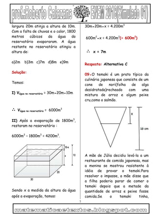 7
largura 20m atinja a altura de 10m.
Com a falta de chuvas e o calor, 1800
metros cúbicos da água do
reservatório evaporaram. A água
restante no reservatório atingiu a
altura de:
a)2m b)3m c)7m d)8m e)9m
Solução:
Temos:
I) Vágua no reservatório = 30m●20m●10m
∴ Vágua no reservatório = 6000m3
II) Após a evaporação de 1800m3
,
restaram no reservatório :
6000m3
– 1800m3
= 4200m3
.
Sendo x a medida da altura da água
após a evaporação, temos:
30m●20m●x = 4.200m3
600m2
●x = 4.200m3
(÷ 600m2
)
∴ x = 7m
Resposta: Alternativa C
09●O temaki é um prato típico da
culinária japonesa que consiste de um
cone de nori(folha de alga
desidratada)recheado com uma
mistura de arroz e algum peixe
cru,como o salmão.
A mãe de Júlia decidiu levá-la a um
restaurante de comida japonesa, mas
a menina se mostrou resistente à
idéia de provar o temaki.Para
resolver o impasse, a mãe disse que
a filha poderia parar de comer o
temaki depois que a metade da
quantidade de arroz e peixe fosse
comida.Se o temaki tinha,
 