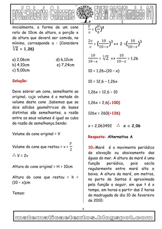 8
inicialmente, a forma de um cone
reto de 10cm de altura, a porção x
da altura que deverá ser comida, no
mínimo, corresponde a : (Considere
𝟐
𝟑
= 1,26)
a) 2,06cm d) 6,12cm
b) 4,10cm e) 7,24cm
c) 5,00cm
Solução:
Deve sobrar um cone, semelhante ao
original, cujo volume é a metade do
volume deste cone .Sabemos que se
dois sólidos geométricos de bases
distintas são semelhantes, a razão
entre os seus volumes é igual ao cubo
da razão de semelhança.Sendo:
Volume do cone original = V
Volume do cone que restou = v =
𝑉
2
∴ V = 2v
Altura do cone original = H = 10cm
Altura do cone que restou = h =
(10 – x)cm
Temos:
𝑉
𝑣
= (
𝐻
ℎ
)3
2𝑣
𝑣
= (
10
10−𝑥
)3
=> 2 =(
10
10−𝑥
)3
10
10−𝑥
= 2
3
=>
10
10−𝑥
= 1,26
10 = 1,26●(10 – x)
10 = 12,6 – 1,26x
1,26x = 12,6 – 10
1,26x = 2,6(●100)
126x = 260(÷126)
x = 2,063492 ∴ x ≅ 2,06
Resposta: Alternativa A
10●Maré é o movimento periódico
de elevação ou abaixamento das
águas do mar. A altura da maré é uma
função periódica, pois oscila
regularmente entre maré alta e
baixa. A altura da maré, em metros,
no porto de Santos é aproximada
pela função a seguir, em que t é o
tempo, em horas a partir das 2 horas
da madrugada do dia 10 de fevereiro
de 2010:
 