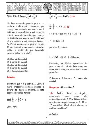 9
F(t) = 1,5 + 1,5●cos(
𝜋
6
●t +
𝜋
2
)
Um bom momento para ir pescar na
praia é o de maré crescente, que
começa no instante em que a maré
está em altura mínima e vai começar
a subir, ou o de vazante, que começa
no instante em que a maré está em
altura máxima e vai começar baixar.
Se Pedro quisessse ir pescar no dia
10 de fevereiro, na maré crescente,
então, a partir de que horas,ele
deveria estar na praia ?
a) 3 horas da manhã.
b) 5 horas da manhã.
c) 6 horas da manhã.
d) 9 horas da manhã.
e) 11 horas da manhã.
Solução:
Sabemos que – 1 ≤ cosx ≤ 1. Logo, a
maré crescente começa quando a
altura da maré é mínima, e isto
acontece quando temos:
cos(
𝜋
6
●t +
𝜋
2
) = - 1
Logo, vem:
𝜋
6
●t +
𝜋
2
=  + k●2÷ 


𝑡
6
+
1
2
=  + k●2(●6)
t + 3 = 6 + 12k => t = 6 + 12k - 3
∴ t = 12k + 3
para k = 0, temos:
t = 12●0 + 3 ∴ t = 3 horas
Portanto, se Pedro quisessse ir
pescar no dia 10 de fevereiro, na
maré crescente, ele deveria estar na
praia às:
2 horas + 3 horas = 5 horas da
manhã.
Resposta: Alternativa B
11● Pedro, Rosa e Ângela,
resolvendo uma prova de
respectivamente 5, 15 e 20 questões,
acertaram respectivamente 2, 12 e
17 questões. Qual deles obteve o
melhor resultado?
a) Pedro
 