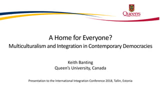 A Home for Everyone?
Multiculturalism and Integration in Contemporary Democracies
Keith Banting
Queen’s University, Canada
Presentation to the International Integration Conference 2018, Tallin, Estonia
 