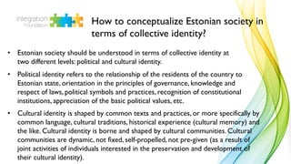 How to conceptualize Estonian society in
terms of collective identity?
• Estonian society should be understood in terms of collective identity at
two different levels: political and cultural identity.
• Political identity refers to the relationship of the residents of the country to
Estonian state, orientation in the principles of governance, knowledge and
respect of laws, political symbols and practices, recognition of constitutional
institutions, appreciation of the basic political values, etc.
• Cultural identity is shaped by common texts and practices, or more specifically by
common language, cultural traditions, historical experience (cultural memory) and
the like. Cultural identity is borne and shaped by cultural communities. Cultural
communities are dynamic, not fixed, self-propelled, not pre-given (as a result of
joint activities of individuals interested in the preservation and development of
their cultural identity).
 