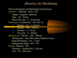 Abrasive Jet Machining
Process Parameters and Machining Characteristics
Abrasive : Material – Al2O3 / SiC
–Shape – irregular / spherical
–Size – 10 ~ 50 μm
–Mass flow rate – 2 ~ 20 gm/min
Carrier gas : Composition – Air, CO2, N2
• Density – Air ~ 1.3 kg/m3
• Velocity – 500 ~ 700 m/s
• Pressure – 2 ~ 10 bar
• Flow rate – 5 ~ 30 lpm
Abrasive Jet : Velocity – 100 ~ 300 m/s
Mixing ratio – mass flow ratio of abrasive to gas
Stand-off distance – 0.5 ~ 5 mm
Impingement Angle – 600
~ 900
Nozzle : Material – WC
Diameter – (Internal) 0.2 ~ 0.8 mm
Life – 10 ~ 300 hours
 