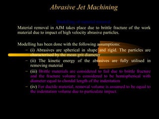 Abrasive Jet Machining
Modelling of material removal
Material removal in AJM takes place due to brittle fracture of the work
material due to impact of high velocity abrasive particles.
Modelling has been done with the following assumptions:
– (i) Abrasives are spherical in shape and rigid. The particles are
characterised by the mean grit diameter
– (ii) The kinetic energy of the abrasives are fully utilised in
removing material
– (iii) Brittle materials are considered to fail due to brittle fracture
and the fracture volume is considered to be hemispherical with
diameter equal to chordal length of the indentation
– (iv) For ductile material, removal volume is assumed to be equal to
the indentation volume due to particulate impact.
 