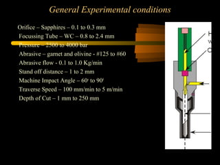 General Experimental conditions
Orifice – Sapphires – 0.1 to 0.3 mm
Focussing Tube – WC – 0.8 to 2.4 mm
Pressure – 2500 to 4000 bar
Abrasive – garnet and olivine - #125 to #60
Abrasive flow - 0.1 to 1.0 Kg/min
Stand off distance – 1 to 2 mm
Machine Impact Angle – 60o
to 900
Traverse Speed – 100 mm/min to 5 m/min
Depth of Cut – 1 mm to 250 mm
 