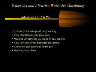 Water Jet and Abrasive Water Jet Machining
• Extremely fast set-up and programming
• Very little fixturing for most parts
• Machine virtually any 2D shape on any material
• Very low side forces during the machining
• Almost no heat generated on the part
• Machine thick plates
Advantages of AWJM
 