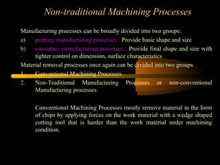 Non-traditional Machining Processes
Manufacturing processes can be broadly divided into two groups:
a) primary manufacturing processes : Provide basic shape and size
b) secondary manufacturing processes : Provide final shape and size with
tighter control on dimension, surface characteristics
Material removal processes once again can be divided into two groups
1. Conventional Machining Processes
2. Non-Traditional Manufacturing Processes or non-conventional
Manufacturing processes
Conventional Machining Processes mostly remove material in the form
of chips by applying forces on the work material with a wedge shaped
cutting tool that is harder than the work material under machining
condition.
 