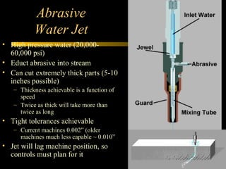 Abrasive
Water Jet
• High pressure water (20,000-
60,000 psi)
• Educt abrasive into stream
• Can cut extremely thick parts (5-10
inches possible)
– Thickness achievable is a function of
speed
– Twice as thick will take more than
twice as long
• Tight tolerances achievable
– Current machines 0.002” (older
machines much less capable ~ 0.010”
• Jet will lag machine position, so
controls must plan for it
 