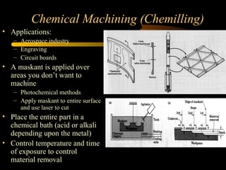 Chemical Machining (Chemilling)
• Applications:
– Aerospace industry
– Engraving
– Circuit boards
• A maskant is applied over
areas you don’t want to
machine
– Photochemical methods
– Apply maskant to entire surface
and use laser to cut
• Place the entire part in a
chemical bath (acid or alkali
depending upon the metal)
• Control temperature and time
of exposure to control
material removal
 