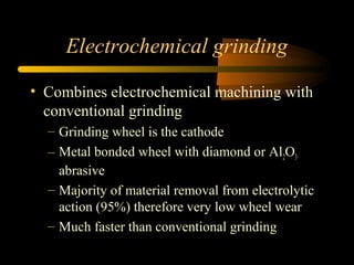 Electrochemical grinding
• Combines electrochemical machining with
conventional grinding
– Grinding wheel is the cathode
– Metal bonded wheel with diamond or Al2O3
abrasive
– Majority of material removal from electrolytic
action (95%) therefore very low wheel wear
– Much faster than conventional grinding
 