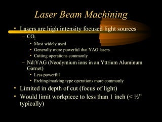 Laser Beam Machining
• Lasers are high intensity focused light sources
– CO2
• Most widely used
• Generally more powerful that YAG lasers
• Cutting operations commonly
– Nd:YAG (Neodymium ions in an Yttrium Aluminum
Garnet)
• Less powerful
• Etching/marking type operations more commonly
• Limited in depth of cut (focus of light)
• Would limit workpiece to less than 1 inch (< ½”
typically)
 