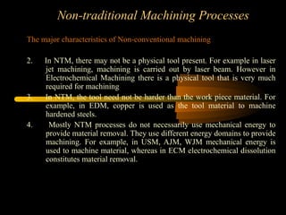 Non-traditional Machining Processes
The major characteristics of Non-conventional machining:
2. In NTM, there may not be a physical tool present. For example in laser
jet machining, machining is carried out by laser beam. However in
Electrochemical Machining there is a physical tool that is very much
required for machining
3. In NTM, the tool need not be harder than the work piece material. For
example, in EDM, copper is used as the tool material to machine
hardened steels.
4. Mostly NTM processes do not necessarily use mechanical energy to
provide material removal. They use different energy domains to provide
machining. For example, in USM, AJM, WJM mechanical energy is
used to machine material, whereas in ECM electrochemical dissolution
constitutes material removal.
 