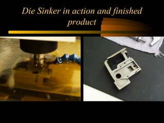 Die Sinker in action and finished
product
 