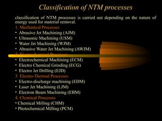 Classification of NTM processes
classification of NTM processes is carried out depending on the nature of
energy used for material removal.
1. Mechanical Processes
• Abrasive Jet Machining (AJM)
• Ultrasonic Machining (USM)
• Water Jet Machining (WJM)
• Abrasive Water Jet Machining (AWJM)
2. Electrochemical Processes
• Electrochemical Machining (ECM)
• Electro Chemical Grinding (ECG)
• Electro Jet Drilling (EJD)
3. Electro-Thermal Processes
• Electro-discharge machining (EDM)
• Laser Jet Machining (LJM)
• Electron Beam Machining (EBM)
4. Chemical Processes
• Chemical Milling (CHM)
• Photochemical Milling (PCM)
 