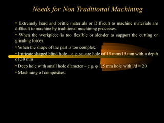 Needs for Non Traditional Machining
• Extremely hard and brittle materials or Difficult to machine materials are
difficult to machine by traditional machining processes.
• When the workpiece is too flexible or slender to support the cutting or
grinding forces.
• When the shape of the part is too complex.
• Intricate shaped blind hole – e.g. square hole of 15 mmx15 mm with a depth
of 30 mm
• Deep hole with small hole diameter – e.g. φ 1.5 mm hole with l/d = 20
• Machining of composites.
 