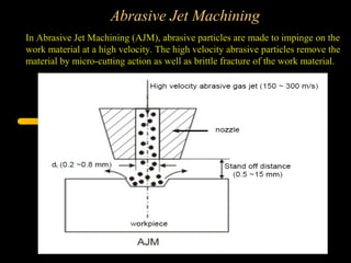 Abrasive Jet Machining
In Abrasive Jet Machining (AJM), abrasive particles are made to impinge on the
work material at a high velocity. The high velocity abrasive particles remove the
material by micro-cutting action as well as brittle fracture of the work material.
 
