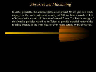 Abrasive Jet Machining
In AJM, generally, the abrasive particles of around 50 μm grit size would
impinge on the work material at velocity of 200 m/s from a nozzle of I.D.
of 0.5 mm with a stand off distance of around 2 mm. The kinetic energy of
the abrasive particles would be sufficient to provide material removal due
to brittle fracture of the work piece or even micro cutting by the abrasives.
 