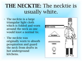 THE NECKTIE: The necktie is
usually white.
• The necktie is a large
triangular light cloth
which is folded and worn
around the neck as one
would knot a normal tie.
• The necktie was
originally worn to absorb
perspiration and guard
the neck from drafts in
hot underground
kitchens.
 