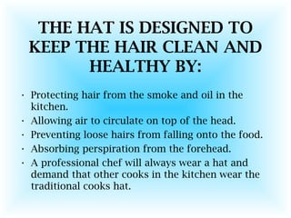 THE HAT IS DESIGNED TO
KEEP THE HAIR CLEAN AND
HEALTHY BY:
• Protecting hair from the smoke and oil in the
kitchen.
• Allowing air to circulate on top of the head.
• Preventing loose hairs from falling onto the food.
• Absorbing perspiration from the forehead.
• A professional chef will always wear a hat and
demand that other cooks in the kitchen wear the
traditional cooks hat.
 