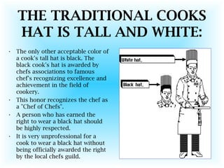 THE TRADITIONAL COOKS
HAT IS TALL AND WHITE:
• The only other acceptable color of
a cook's tall hat is black. The
black cook's hat is awarded by
chefs associations to famous
chef's recognizing excellence and
achievement in the field of
cookery.
• This honor recognizes the chef as
a "Chef of Chefs".
• A person who has earned the
right to wear a black hat should
be highly respected.
• It is very unprofessional for a
cook to wear a black hat without
being officially awarded the right
by the local chefs guild.
 