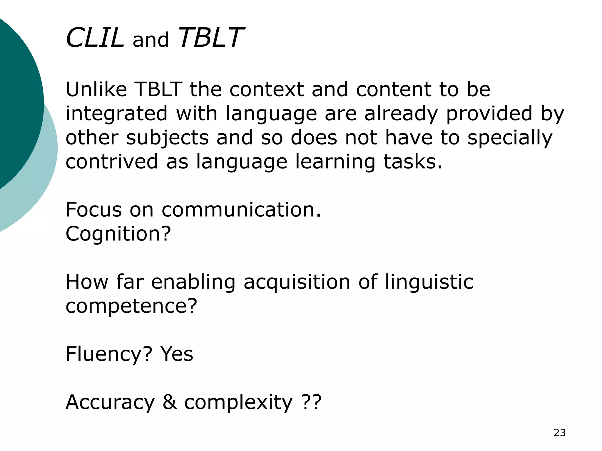 23
CLIL and TBLT
Unlike TBLT the context and content to be
integrated with language are already provided by
other subjects and so does not have to specially
contrived as language learning tasks.
Focus on communication.
Cognition?
How far enabling acquisition of linguistic
competence?
Fluency? Yes
Accuracy & complexity ??
 