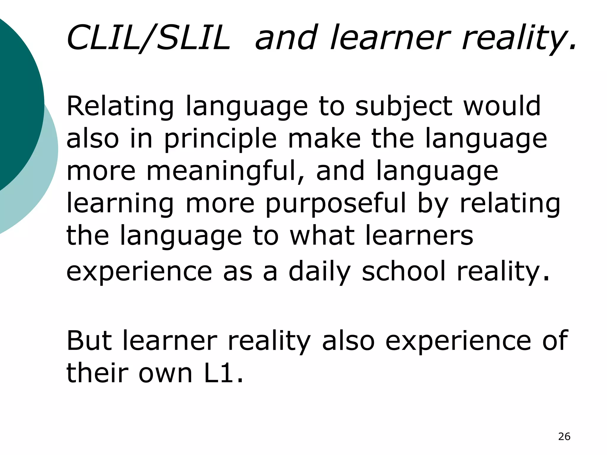 26
CLIL/SLIL and learner reality.
Relating language to subject would
also in principle make the language
more meaningful, and language
learning more purposeful by relating
the language to what learners
experience as a daily school reality.
But learner reality also experience of
their own L1.
 