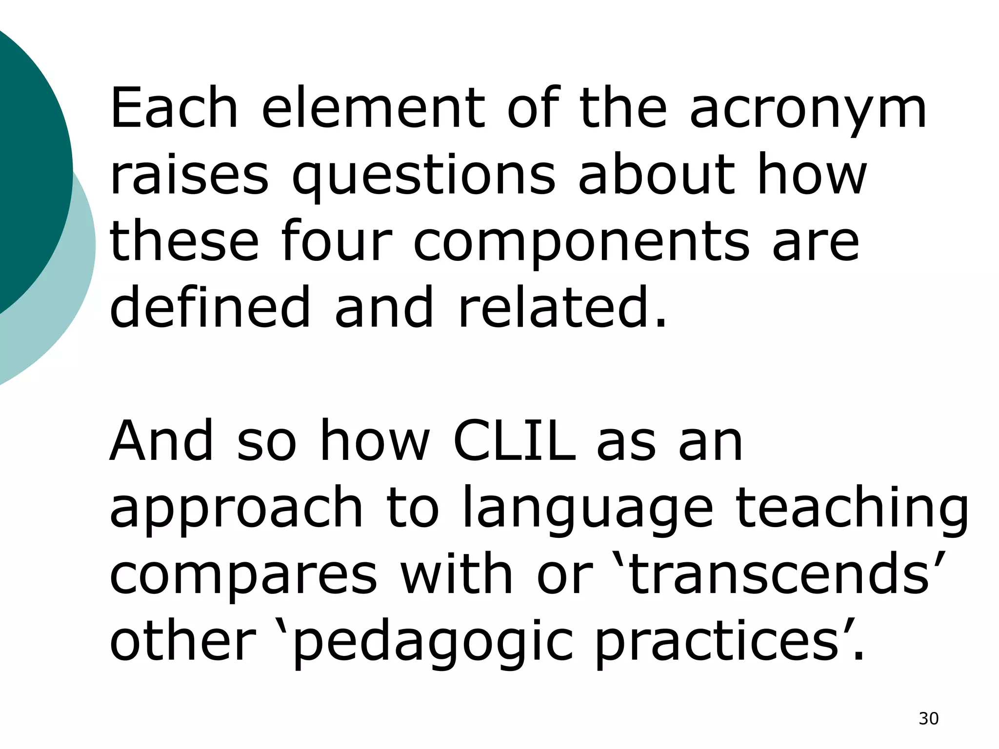 30
Each element of the acronym
raises questions about how
these four components are
defined and related.
And so how CLIL as an
approach to language teaching
compares with or ‘transcends’
other ‘pedagogic practices’.
 