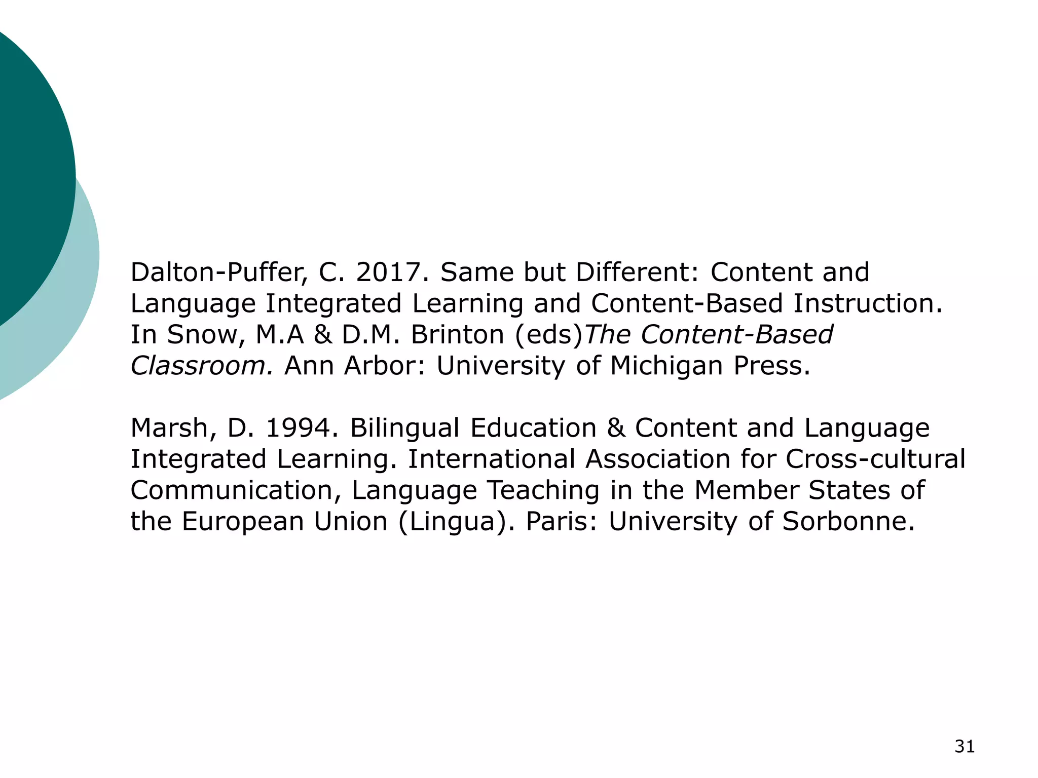 31
Dalton-Puffer, C. 2017. Same but Different: Content and
Language Integrated Learning and Content-Based Instruction.
In Snow, M.A & D.M. Brinton (eds)The Content-Based
Classroom. Ann Arbor: University of Michigan Press.
Marsh, D. 1994. Bilingual Education & Content and Language
Integrated Learning. International Association for Cross-cultural
Communication, Language Teaching in the Member States of
the European Union (Lingua). Paris: University of Sorbonne.
 