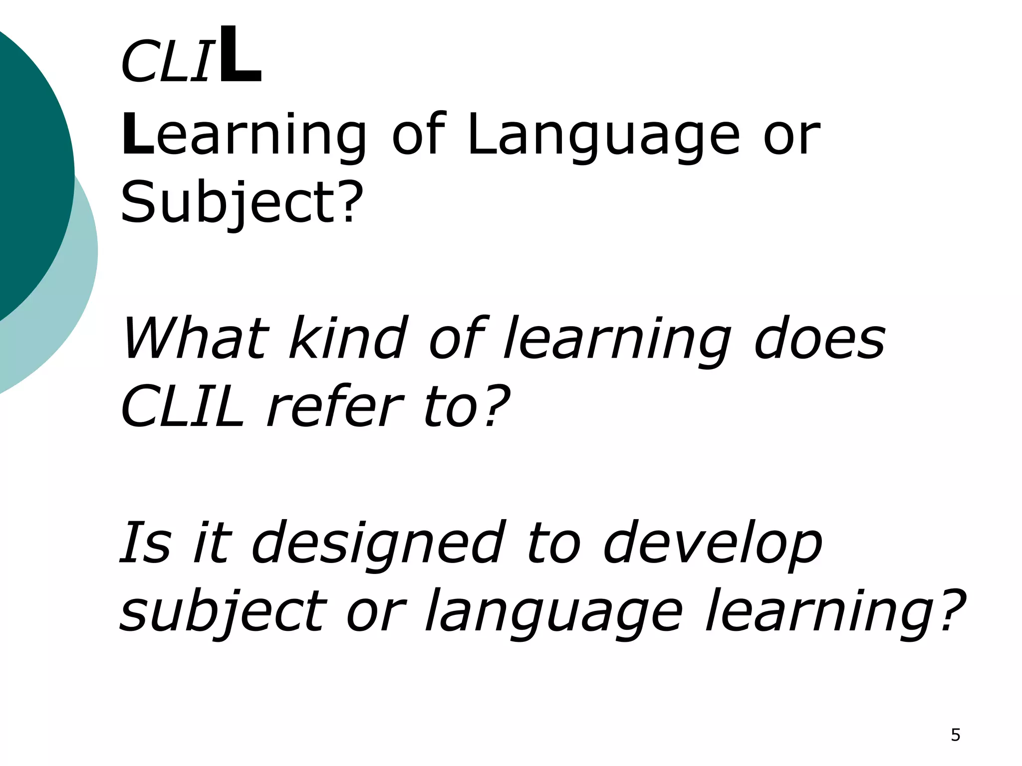 5
CLIL
Learning of Language or
Subject?
What kind of learning does
CLIL refer to?
Is it designed to develop
subject or language learning?
 