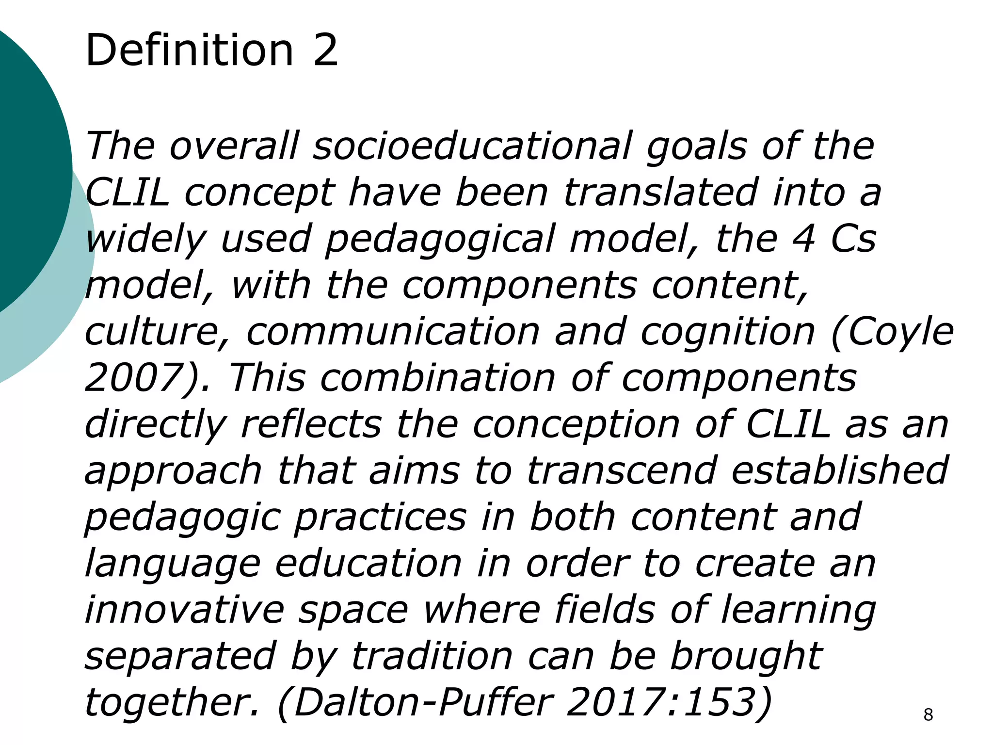 Definition 2
The overall socioeducational goals of the
CLIL concept have been translated into a
widely used pedagogical model, the 4 Cs
model, with the components content,
culture, communication and cognition (Coyle
2007). This combination of components
directly reflects the conception of CLIL as an
approach that aims to transcend established
pedagogic practices in both content and
language education in order to create an
innovative space where fields of learning
separated by tradition can be brought
together. (Dalton-Puffer 2017:153) 8
 