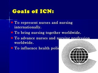 Goals of ICN:
To represent nurses and nursingTo represent nurses and nursing
internationally.internationally.
To bring nursing together worldwide.To bring nursing together worldwide.
To advance nurses and nursing professionTo advance nurses and nursing profession
worldwide.worldwide.
To influence health policy.To influence health policy.
 
