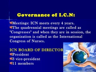 Meetings: ICN meets every 4 years.
The quadrennial meetings are called as
"Congresses" and when they are in session, the
organization is called as the International
Congress of Nurses.
ICN BOARD OF DIRECTORS
President
3 vice-president
11 members
Governance of I.C.N:
 