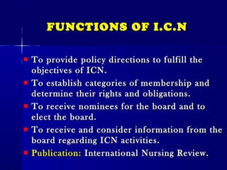FUNCTIONS OF I.C.NFUNCTIONS OF I.C.N
To provide policy directions to fulfill theTo provide policy directions to fulfill the
objectives of ICN.objectives of ICN.
To establish categories of membership andTo establish categories of membership and
determine their rights and obligations.determine their rights and obligations.
To receive nominees for the board and toTo receive nominees for the board and to
elect the board.elect the board.
To receive and consider information from theTo receive and consider information from the
board regarding ICN activities.board regarding ICN activities.
Publication:Publication: International Nursing Review.International Nursing Review.
 