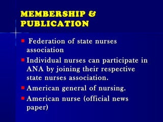 MEMBERSHIP &MEMBERSHIP &
PUBLICATIONPUBLICATION
Federation of state nursesFederation of state nurses
associationassociation
Individual nurses can participate inIndividual nurses can participate in
ANA by joining their respectiveANA by joining their respective
state nurses association.state nurses association.
American general of nursing.American general of nursing.
American nurse (official newsAmerican nurse (official news
paper)paper)
 